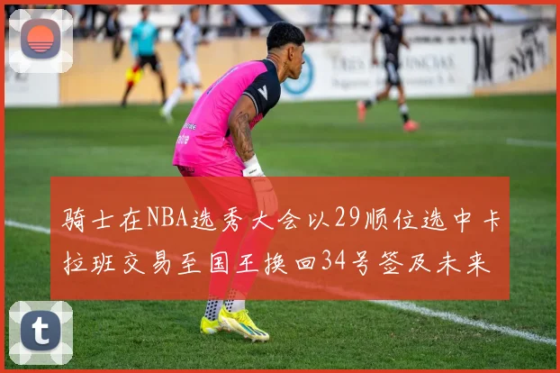骑士在NBA选秀大会以29顺位选中卡拉班交易至国王换回34号签及未来一轮选秀权