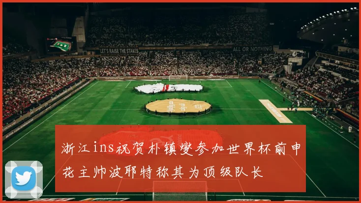 浙江ins祝贺朴镇燮参加世界杯前申花主帅波耶特称其为顶级队长
