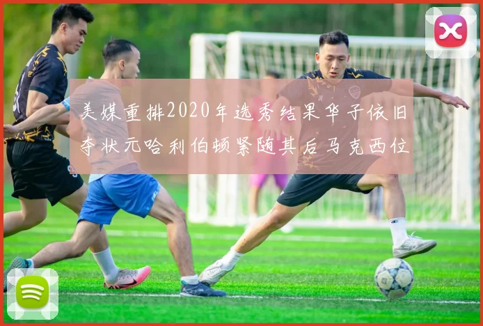 美媒重排2020年选秀结果华子依旧夺状元哈利伯顿紧随其后马克西位列探花