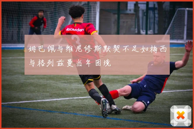 姆巴佩与维尼修斯默契不足如梅西与格列兹曼当年困境