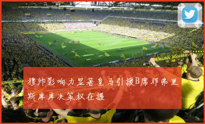 穆帅影响力显著皇马引援B席邓弗里斯库库决策权在握