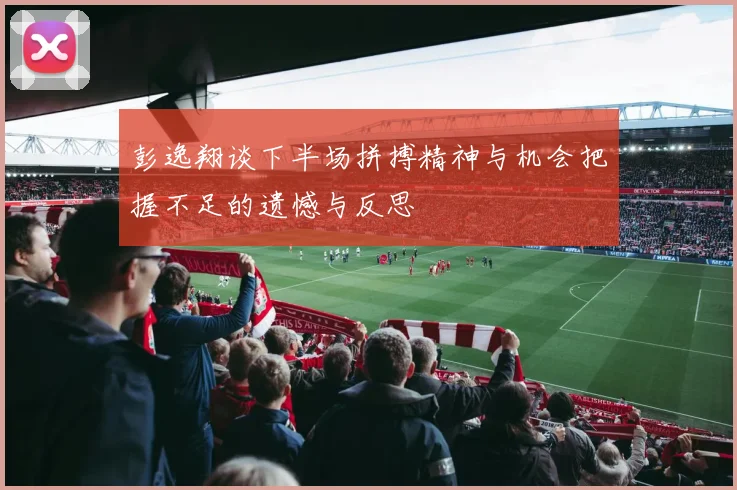 彭逸翔谈下半场拼搏精神与机会把握不足的遗憾与反思