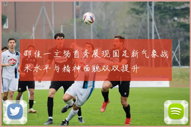邵佳一主场首秀展现国足新气象战术水平与精神面貌双双提升