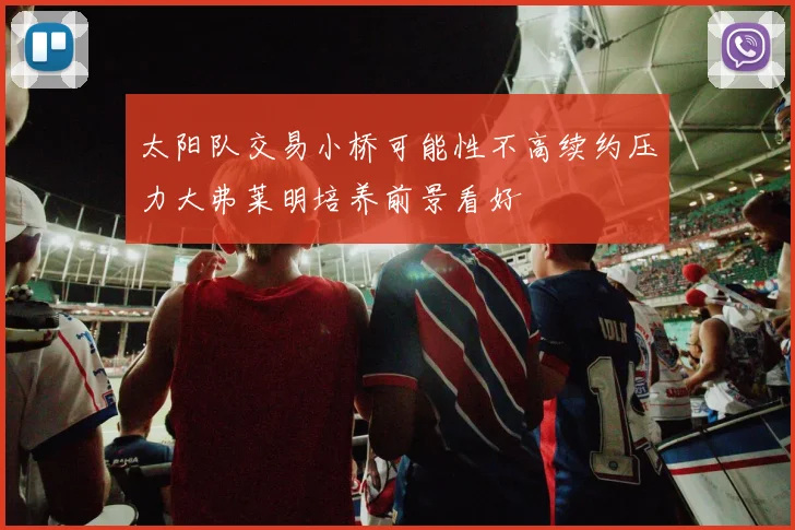 太阳队交易小桥可能性不高续约压力大弗莱明培养前景看好
