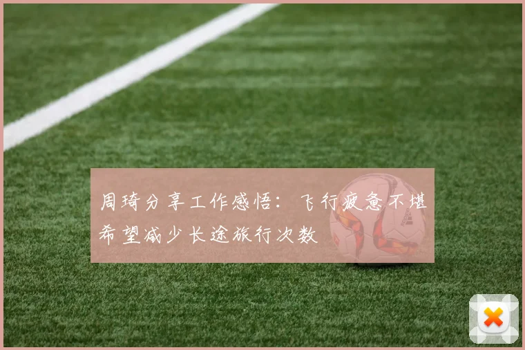 周琦分享工作感悟：飞行疲惫不堪希望减少长途旅行次数