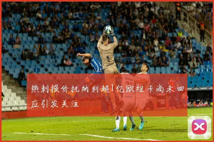 热刺报价托纳利超1亿欧纽卡尚未回应引发关注