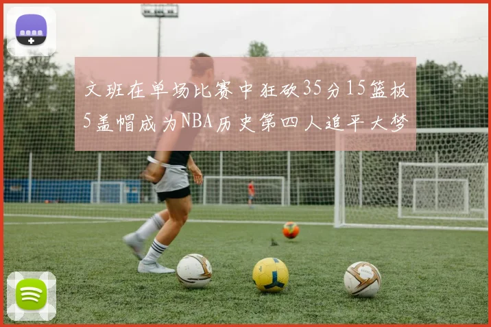 文班在单场比赛中狂砍35分15篮板5盖帽成为NBA历史第四人追平大梦鲨鱼天勾