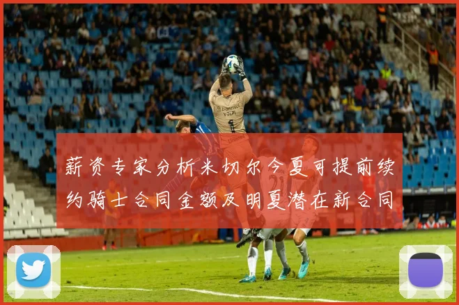 薪资专家分析米切尔今夏可提前续约骑士合同金额及明夏潜在新合同