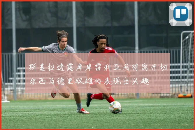 斯基拉透露库库雷利亚或将离开切尔西马德里双雄均表现出兴趣