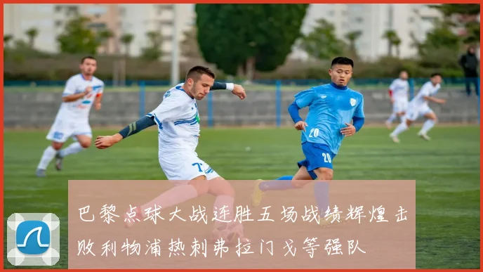 巴黎点球大战连胜五场战绩辉煌击败利物浦热刺弗拉门戈等强队