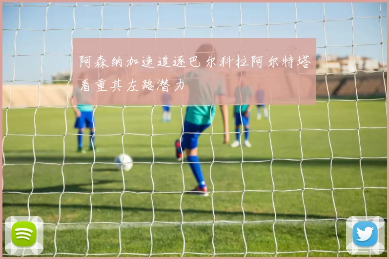 阿森纳加速追逐巴尔科拉阿尔特塔看重其左路潜力