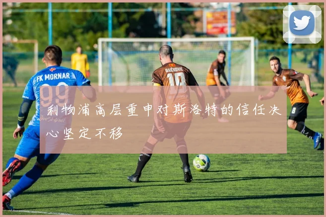 利物浦高层重申对斯洛特的信任决心坚定不移