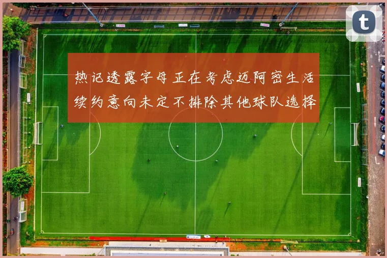 热记透露字母正在考虑迈阿密生活续约意向未定不排除其他球队选择