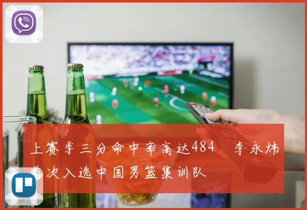上赛季三分命中率高达484偰李永炜首次入选中国男篮集训队