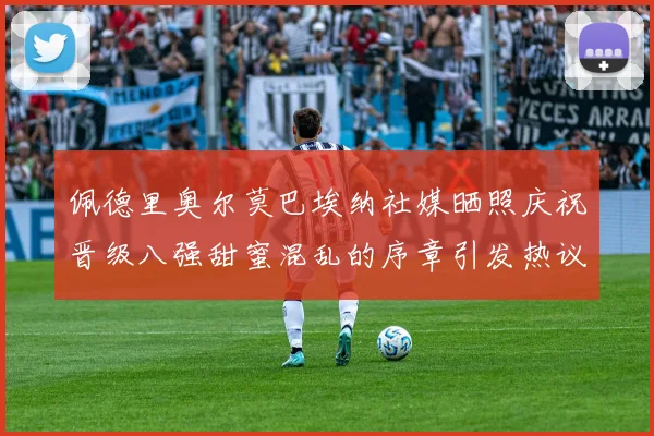 佩德里奥尔莫巴埃纳社媒晒照庆祝晋级八强甜蜜混乱的序章引发热议