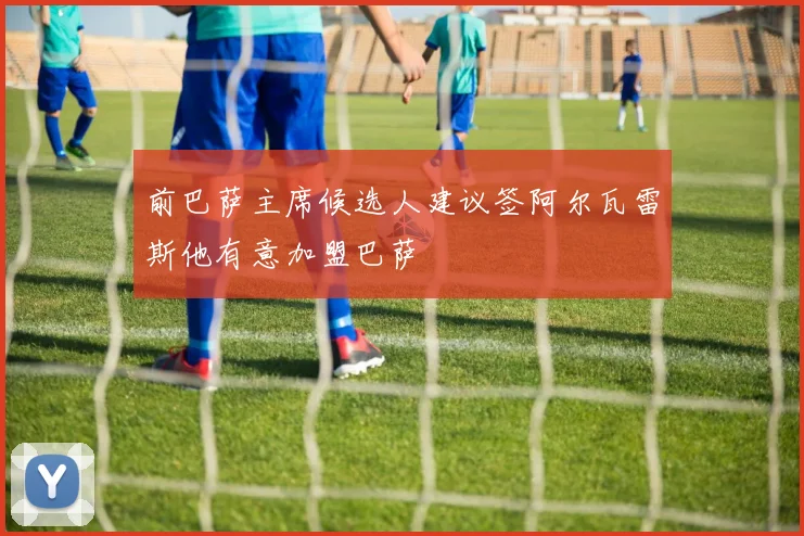 前巴萨主席候选人建议签阿尔瓦雷斯他有意加盟巴萨