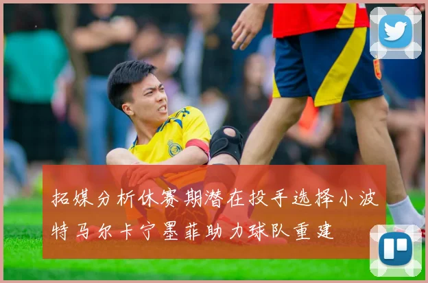 拓媒分析休赛期潜在投手选择小波特马尔卡宁墨菲助力球队重建