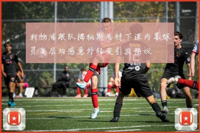 利物浦跟队揭秘斯洛特下课内幕球员高层均感意外转变引发热议