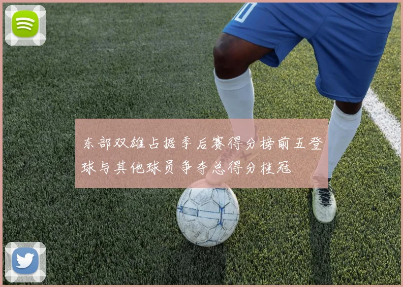 东部双雄占据季后赛得分榜前五登球与其他球员争夺总得分桂冠