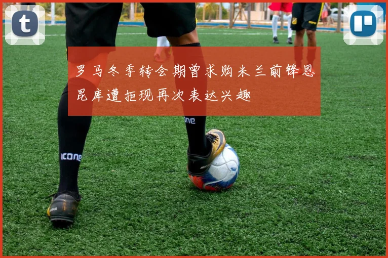 罗马冬季转会期曾求购米兰前锋恩昆库遭拒现再次表达兴趣