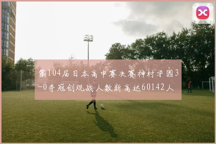第104届日本高中赛决赛神村学园3-0夺冠创观战人数新高达60142人
