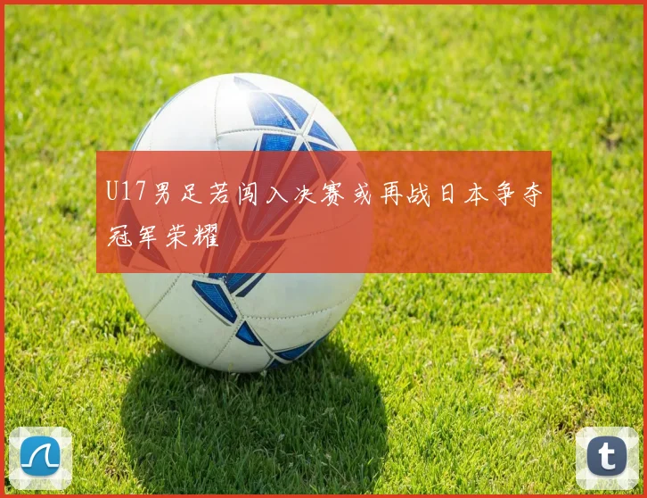 U17男足若闯入决赛或再战日本争夺冠军荣耀