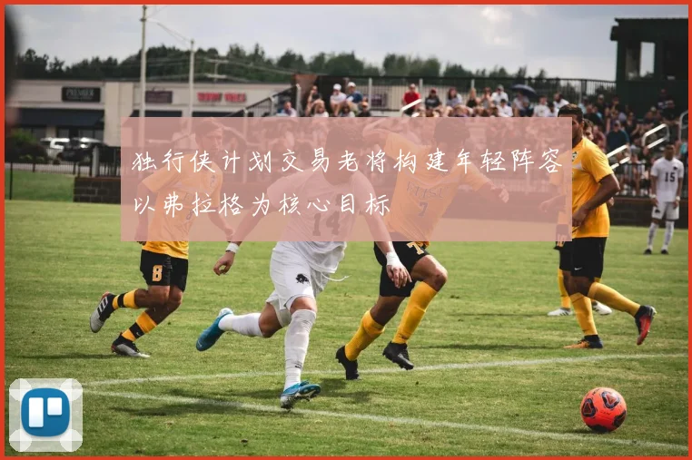 独行侠计划交易老将构建年轻阵容以弗拉格为核心目标
